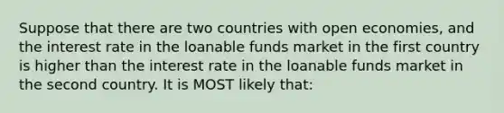 Suppose that there are two countries with open economies, and the interest rate in the loanable funds market in the first country is higher than the interest rate in the loanable funds market in the second country. It is MOST likely that: