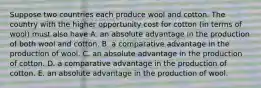 Suppose two countries each produce wool and cotton. The country with the higher opportunity cost for cotton​ (in terms of​ wool) must also have A. an absolute advantage in the production of both wool and cotton. B. a comparative advantage in the production of wool. C. an absolute advantage in the production of cotton. D. a comparative advantage in the production of cotton. E. an absolute advantage in the production of wool.