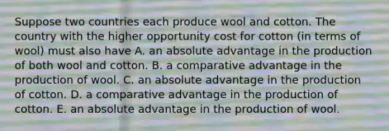 Suppose two countries each produce wool and cotton. The country with the higher opportunity cost for cotton​ (in terms of​ wool) must also have A. an absolute advantage in the production of both wool and cotton. B. a comparative advantage in the production of wool. C. an absolute advantage in the production of cotton. D. a comparative advantage in the production of cotton. E. an absolute advantage in the production of wool.