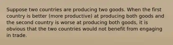 Suppose two countries are producing two goods. When the first country is better (more productive) at producing both goods and the second country is worse at producing both goods, it is obvious that the two countries would not benefit from engaging in trade.