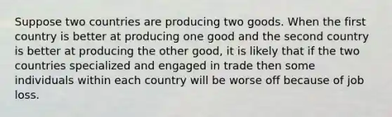 Suppose two countries are producing two goods. When the first country is better at producing one good and the second country is better at producing the other good, it is likely that if the two countries specialized and engaged in trade then some individuals within each country will be worse off because of job loss.