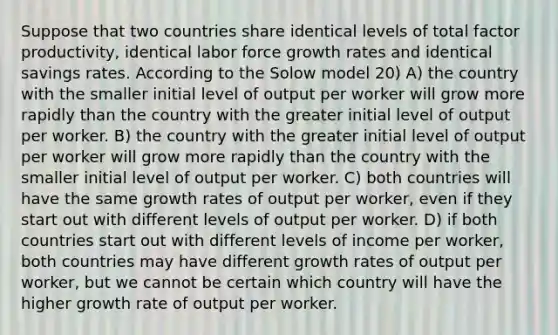 Suppose that two countries share identical levels of total factor productivity, identical labor force growth rates and identical savings rates. According to the Solow model 20) A) the country with the smaller initial level of output per worker will grow more rapidly than the country with the greater initial level of output per worker. B) the country with the greater initial level of output per worker will grow more rapidly than the country with the smaller initial level of output per worker. C) both countries will have the same growth rates of output per worker, even if they start out with different levels of output per worker. D) if both countries start out with different levels of income per worker, both countries may have different growth rates of output per worker, but we cannot be certain which country will have the higher growth rate of output per worker.