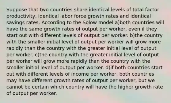 Suppose that two countries share identical levels of total factor productivity, identical labor force growth rates and identical savings rates. According to the Solow model a)both countries will have the same growth rates of output per worker, even if they start out with different levels of output per worker. b)the country with the smaller initial level of output per worker will grow more rapidly than the country with the greater initial level of output per worker. c)the country with the greater initial level of output per worker will grow more rapidly than the country with the smaller initial level of output per worker. d)if both countries start out with different levels of income per worker, both countries may have different growth rates of output per worker, but we cannot be certain which country will have the higher growth rate of output per worker.