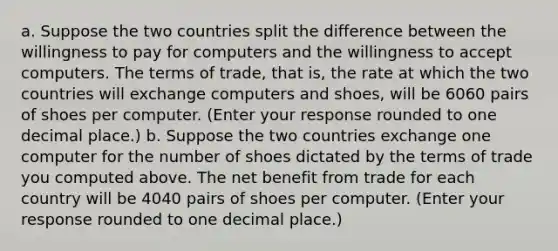 a. Suppose the two countries split the difference between the willingness to pay for computers and the willingness to accept computers. The terms of​ trade, that​ is, the rate at which the two countries will exchange computers and​ shoes, will be 6060 pairs of shoes per computer. ​(Enter your response rounded to one decimal​ place.) b. Suppose the two countries exchange one computer for the number of shoes dictated by the terms of trade you computed above. The net benefit from trade for each country will be 4040 pairs of shoes per computer. ​(Enter your response rounded to one decimal​ place.)