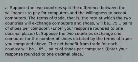 a. Suppose the two countries split the difference between the willingness to pay for computers and the willingness to accept computers. The terms of​ trade, that​ is, the rate at which the two countries will exchange computers and​ shoes, will be...75... pairs of shoes per computer. ​(Enter your response rounded to one decimal​ place.) b. Suppose the two countries exchange one computer for the number of shoes dictated by the terms of trade you computed above. The net benefit from trade for each country will be ...65... pairs of shoes per computer. ​(Enter your response rounded to one decimal​ place.)