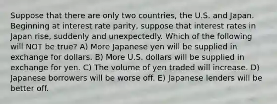 Suppose that there are only two countries, the U.S. and Japan. Beginning at interest rate parity, suppose that interest rates in Japan rise, suddenly and unexpectedly. Which of the following will NOT be true? A) More Japanese yen will be supplied in exchange for dollars. B) More U.S. dollars will be supplied in exchange for yen. C) The volume of yen traded will increase. D) Japanese borrowers will be worse off. E) Japanese lenders will be better off.