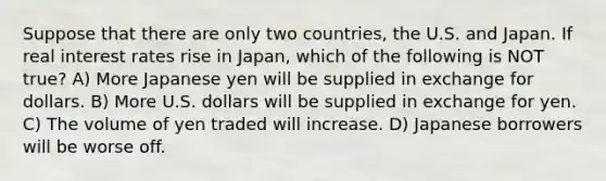 Suppose that there are only two countries, the U.S. and Japan. If real interest rates rise in Japan, which of the following is NOT true? A) More Japanese yen will be supplied in exchange for dollars. B) More U.S. dollars will be supplied in exchange for yen. C) The volume of yen traded will increase. D) Japanese borrowers will be worse off.