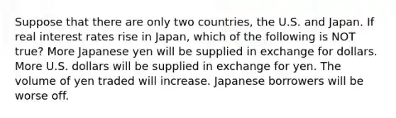 Suppose that there are only two countries, the U.S. and Japan. If real interest rates rise in Japan, which of the following is NOT true? More Japanese yen will be supplied in exchange for dollars. More U.S. dollars will be supplied in exchange for yen. The volume of yen traded will increase. Japanese borrowers will be worse off.