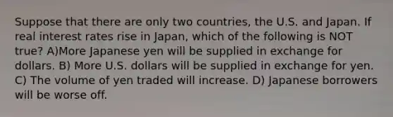 Suppose that there are only two countries, the U.S. and Japan. If real interest rates rise in Japan, which of the following is NOT true? A)More Japanese yen will be supplied in exchange for dollars. B) More U.S. dollars will be supplied in exchange for yen. C) The volume of yen traded will increase. D) Japanese borrowers will be worse off.