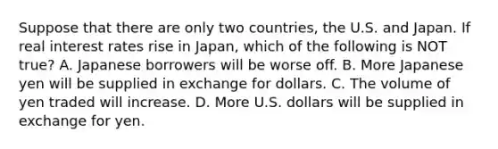 Suppose that there are only two countries, the U.S. and Japan. If real interest rates rise in Japan, which of the following is NOT true? A. Japanese borrowers will be worse off. B. More Japanese yen will be supplied in exchange for dollars. C. The volume of yen traded will increase. D. More U.S. dollars will be supplied in exchange for yen.