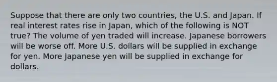 Suppose that there are only two countries, the U.S. and Japan. If real interest rates rise in Japan, which of the following is NOT true? The volume of yen traded will increase. Japanese borrowers will be worse off. More U.S. dollars will be supplied in exchange for yen. More Japanese yen will be supplied in exchange for dollars.