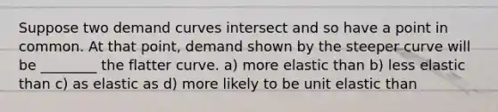 Suppose two demand curves intersect and so have a point in common. At that point, demand shown by the steeper curve will be ________ the flatter curve. a) more elastic than b) less elastic than c) as elastic as d) more likely to be unit elastic than