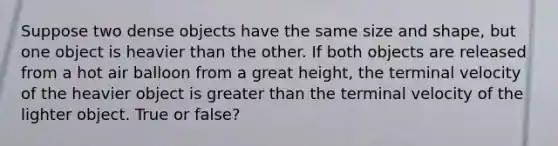 Suppose two dense objects have the same size and shape, but one object is heavier than the other. If both objects are released from a hot air balloon from a great height, the terminal velocity of the heavier object is greater than the terminal velocity of the lighter object. True or false?