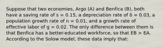 Suppose that two economies, Argo (A) and Benfica (B), both have a saving rate of s = 0.15, a depreciation rate of δ = 0.03, a population growth rate of n = 0.01, and a growth rate of effective labor of g = 0.02. The only difference between them is that Benfica has a better-educated workforce, so that EB > EA. According to the Solow model, these data imply that: