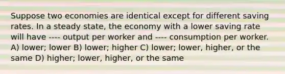 Suppose two economies are identical except for different saving rates. In a steady state, the economy with a lower saving rate will have ---- output per worker and ---- consumption per worker. A) lower; lower B) lower; higher C) lower; lower, higher, or the same D) higher; lower, higher, or the same