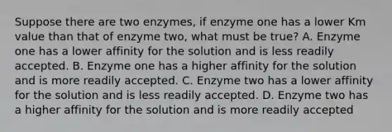 Suppose there are two enzymes, if enzyme one has a lower Km value than that of enzyme two, what must be true? A. Enzyme one has a lower affinity for the solution and is less readily accepted. B. Enzyme one has a higher affinity for the solution and is more readily accepted. C. Enzyme two has a lower affinity for the solution and is less readily accepted. D. Enzyme two has a higher affinity for the solution and is more readily accepted