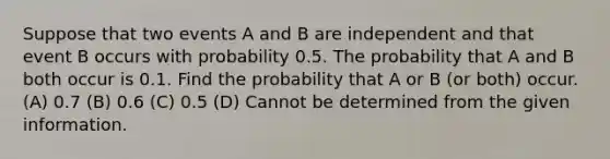 Suppose that two events A and B are independent and that event B occurs with probability 0.5. The probability that A and B both occur is 0.1. Find the probability that A or B (or both) occur. (A) 0.7 (B) 0.6 (C) 0.5 (D) Cannot be determined from the given information.