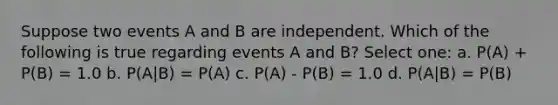 Suppose two events A and B are independent. Which of the following is true regarding events A and B? Select one: a. P(A) + P(B) = 1.0 b. P(A|B) = P(A) c. P(A) - P(B) = 1.0 d. P(A|B) = P(B)