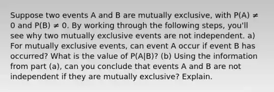 Suppose two events A and B are mutually exclusive, with P(A) ≠ 0 and P(B) ≠ 0. By working through the following steps, you'll see why two mutually exclusive events are not independent. a) For mutually exclusive events, can event A occur if event B has occurred? What is the value of P(A|B)? (b) Using the information from part (a), can you conclude that events A and B are not independent if they are mutually exclusive? Explain.