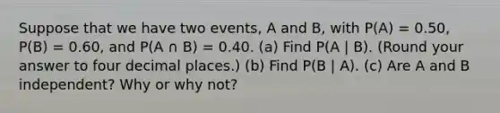 Suppose that we have two events, A and B, with P(A) = 0.50, P(B) = 0.60, and P(A ∩ B) = 0.40. (a) Find P(A | B). (Round your answer to four decimal places.) (b) Find P(B | A). (c) Are A and B independent? Why or why not?