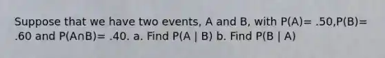 Suppose that we have two events, A and B, with P(A)= .50,P(B)= .60 and P(A∩B)= .40. a. Find P(A | B) b. Find P(B | A)