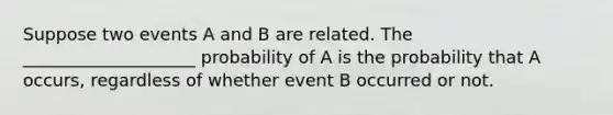 Suppose two events A and B are related. The ____________________ probability of A is the probability that A occurs, regardless of whether event B occurred or not.