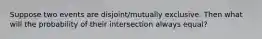 Suppose two events are disjoint/mutually exclusive. Then what will the probability of their intersection always equal?