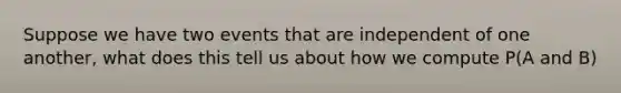 Suppose we have two events that are independent of one another, what does this tell us about how we compute P(A and B)