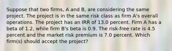 Suppose that two firms, A and B, are considering the same project. The project is in the same risk class as firm A's overall operations. The project has an IRR of 13.0 percent. Firm A has a beta of 1.2, while firm B's beta is 0.9. The risk-free rate is 4.5 percent and the market risk premium is 7.0 percent. Which firm(s) should accept the project?