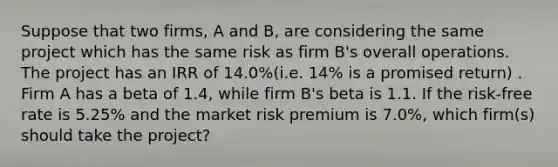 Suppose that two firms, A and B, are considering the same project which has the same risk as firm B's overall operations. The project has an IRR of 14.0%(i.e. 14% is a promised return) . Firm A has a beta of 1.4, while firm B's beta is 1.1. If the risk-free rate is 5.25% and the market risk premium is 7.0%, which firm(s) should take the project?