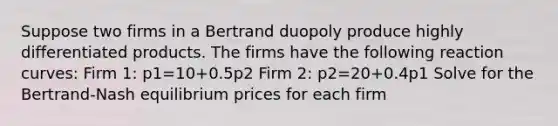 Suppose two firms in a Bertrand duopoly produce highly differentiated products. The firms have the following reaction curves: Firm 1: p1=10+0.5p2 Firm 2: p2=20+0.4p1 Solve for the Bertrand-Nash equilibrium prices for each firm