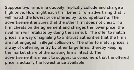 Suppose two firms in a duopoly implicitly collude and charge a high price. How might each firm benefit from advertising that it will match the lowest price offered by its competitor? a. The advertisement ensures that the other firm does not cheat. If a firm cheats on the agreement and charges the lower price, the rival firm will retaliate by doing the same. b. The offer to match prices is a way of signaling to antitrust authorities that the firms are not engaged in illegal collusion c. The offer to match prices is a way of deterring entry by other large firms, thereby keeping the market share of the existing firms intact d. The advertisement is meant to suggest to consumers that the offered price is actually the lowest price available