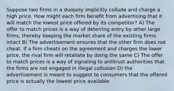 Suppose two firms in a duopoly implicitly collude and charge a high price. How might each firm benefit from advertising that it will match the lowest price offered by its competitor? A) The offer to match prices is a way of deterring entry by other large firms, thereby keeping the market share of the existing firms intact B) The advertisement ensures that the other firm does not cheat. If a firm cheats on the agreement and charges the lower price, the rival firm will retaliate by doing the same C) The offer to match prices is a way of signaling to antitrust authorities that the firms are not engaged in illegal collusion D) the advertisement is meant to suggest to consumers that the offered price is actually the lowest price available