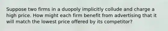 Suppose two firms in a duopoly implicitly collude and charge a high price. How might each firm benefit from advertising that it will match the lowest price offered by its​ competitor?