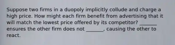 Suppose two firms in a duopoly implicitly collude and charge a high price. How might each firm benefit from advertising that it will match the lowest price offered by its​ competitor? _______ ensures the other firm does not _______, causing the other to react.