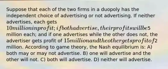 Suppose that each of the two firms in a duopoly has the independent choice of advertising or not advertising. If neither advertises, each gets 10 million in profit; if both advertise, their profits will be5 million each; and if one advertises while the other does not, the advertiser gets profit of 15 million and the other gets profit of2 million. According to game theory, the Nash equilibrium is: A) both may or may not advertise. B) one will advertise and the other will not. C) both will advertise. D) neither will advertise.