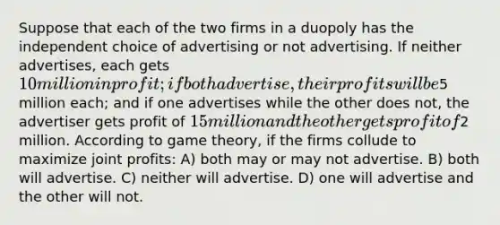 Suppose that each of the two firms in a duopoly has the independent choice of advertising or not advertising. If neither advertises, each gets 10 million in profit; if both advertise, their profits will be5 million each; and if one advertises while the other does not, the advertiser gets profit of 15 million and the other gets profit of2 million. According to game theory, if the firms collude to maximize joint profits: A) both may or may not advertise. B) both will advertise. C) neither will advertise. D) one will advertise and the other will not.