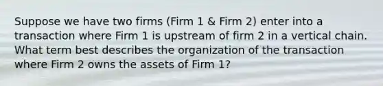 Suppose we have two firms (Firm 1 & Firm 2) enter into a transaction where Firm 1 is upstream of firm 2 in a vertical chain. What term best describes the organization of the transaction where Firm 2 owns the assets of Firm 1?