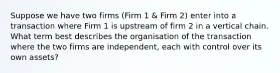 Suppose we have two firms (Firm 1 & Firm 2) enter into a transaction where Firm 1 is upstream of firm 2 in a vertical chain. What term best describes the organisation of the transaction where the two firms are independent, each with control over its own assets?