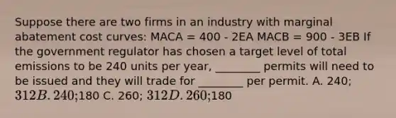 Suppose there are two firms in an industry with marginal abatement cost curves: MACA = 400 - 2EA MACB = 900 - 3EB If the government regulator has chosen a target level of total emissions to be 240 units per year, ________ permits will need to be issued and they will trade for ________ per permit. A. 240; 312 B. 240;180 C. 260; 312 D. 260;180