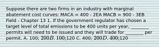 Suppose there are two firms in an industry with marginal abatement cost curves: MACA = 400 - 2EA MACB = 900 - 3EB Field - Chapter 13 1. If the government regulator has chosen a target level of total emissions to be 400 units per year, ________ permits will need to be issued and they will trade for ________ per permit. A. 100; 200 B. 100;120 C. 400; 200 D. 400;120