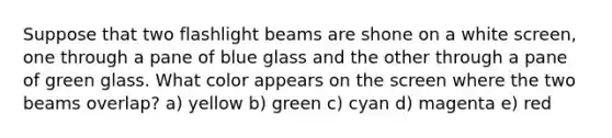 Suppose that two flashlight beams are shone on a white screen, one through a pane of blue glass and the other through a pane of green glass. What color appears on the screen where the two beams overlap? a) yellow b) green c) cyan d) magenta e) red