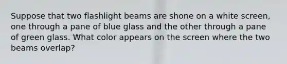 Suppose that two flashlight beams are shone on a white screen, one through a pane of blue glass and the other through a pane of green glass. What color appears on the screen where the two beams overlap?