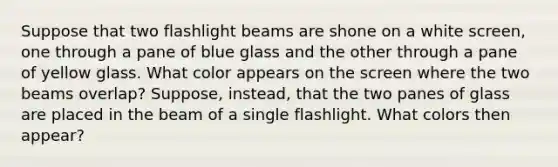 Suppose that two flashlight beams are shone on a white screen, one through a pane of blue glass and the other through a pane of yellow glass. What color appears on the screen where the two beams overlap? Suppose, instead, that the two panes of glass are placed in the beam of a single flashlight. What colors then appear?