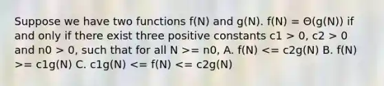 Suppose we have two functions f(N) and g(N). f(N) = Θ(g(N)) if and only if there exist three positive constants c1 > 0, c2 > 0 and n0 > 0, such that for all N >= n0, A. f(N) = c1g(N) C. c1g(N) <= f(N) <= c2g(N)