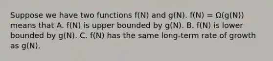 Suppose we have two functions f(N) and g(N). f(N) = Ω(g(N)) means that A. f(N) is upper bounded by g(N). B. f(N) is lower bounded by g(N). C. f(N) has the same long-term rate of growth as g(N).