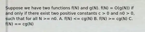 Suppose we have two functions f(N) and g(N). f(N) = O(g(N)) if and only if there exist two positive constants c > 0 and n0 > 0, such that for all N >= n0. A. f(N) = cg(N) C. f(N) == cg(N)