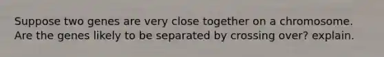 Suppose two genes are very close together on a chromosome. Are the genes likely to be separated by crossing over? explain.