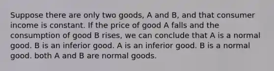 Suppose there are only two goods, A and B, and that consumer income is constant. If the price of good A falls and the consumption of good B rises, we can conclude that A is a normal good. B is an inferior good. A is an inferior good. B is a normal good. both A and B are normal goods.