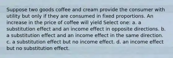 Suppose two goods coffee and cream provide the consumer with utility but only if they are consumed in fixed proportions. An increase in the price of coffee will yield Select one: a. a substitution effect and an income effect in opposite directions. b. a substitution effect and an income effect in the same direction. c. a substitution effect but no income effect. d. an income effect but no substitution effect.